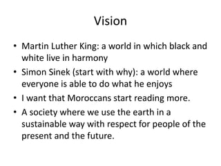 Vision
• Martin Luther King: a world in which black and
white live in harmony
• Simon Sinek (start with why): a world where
everyone is able to do what he enjoys
• I want that Moroccans start reading more.
• A society where we use the earth in a
sustainable way with respect for people of the
present and the future.
 