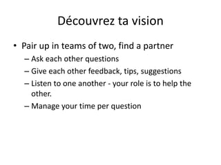 Découvrez ta vision
• Pair up in teams of two, find a partner
– Ask each other questions
– Give each other feedback, tips, suggestions
– Listen to one another - your role is to help the
other.
– Manage your time per question
 