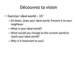 Découvrez ta vision
• Exercise: ideal world – 15’
– Sit down, draw your ideal world. Present it to your
neighbour
– What is your ideal world?
– What would you change to the current world to
reach your ideal world?
– Why is it important to you?
 