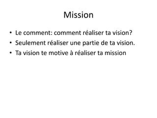 Mission
• Le comment: comment réaliser ta vision?
• Seulement réaliser une partie de ta vision.
• Ta vision te motive à réaliser ta mission
 
