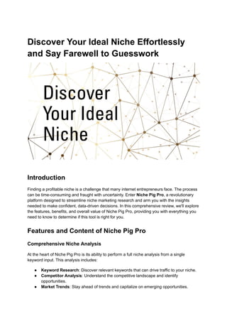 Discover Your Ideal Niche Effortlessly
and Say Farewell to Guesswork
Introduction
Finding a profitable niche is a challenge that many internet entrepreneurs face. The process
can be time-consuming and fraught with uncertainty. Enter Niche Pig Pro, a revolutionary
platform designed to streamline niche marketing research and arm you with the insights
needed to make confident, data-driven decisions. In this comprehensive review, we'll explore
the features, benefits, and overall value of Niche Pig Pro, providing you with everything you
need to know to determine if this tool is right for you.
Features and Content of Niche Pig Pro
Comprehensive Niche Analysis
At the heart of Niche Pig Pro is its ability to perform a full niche analysis from a single
keyword input. This analysis includes:
● Keyword Research: Discover relevant keywords that can drive traffic to your niche.
● Competitor Analysis: Understand the competitive landscape and identify
opportunities.
● Market Trends: Stay ahead of trends and capitalize on emerging opportunities.
 