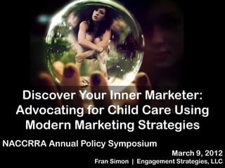 A Marketing and
        Social Media
         intervention
   Discover Your Inner Marketer:
  Advocating for Child Care Using
   Modern Marketing Strategies
NACCRRA Annual Policy Symposium
                                         March 9, 2012
                  Fran Simon | Engagement Strategies, LLC
 