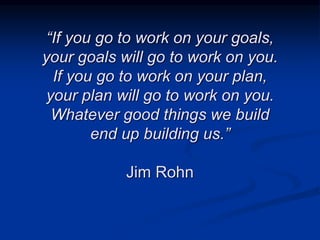 “If you go to work on your goals,
your goals will go to work on you.
If you go to work on your plan,
your plan will go to work on you.
Whatever good things we build
end up building us.”
Jim Rohn
 