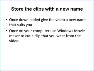Store the clips with a new name

• Once downloaded give the video a new name
  that suits you
• Once on your computer use Windows Movie
  maker to cut a clip that you want from the
  video
 