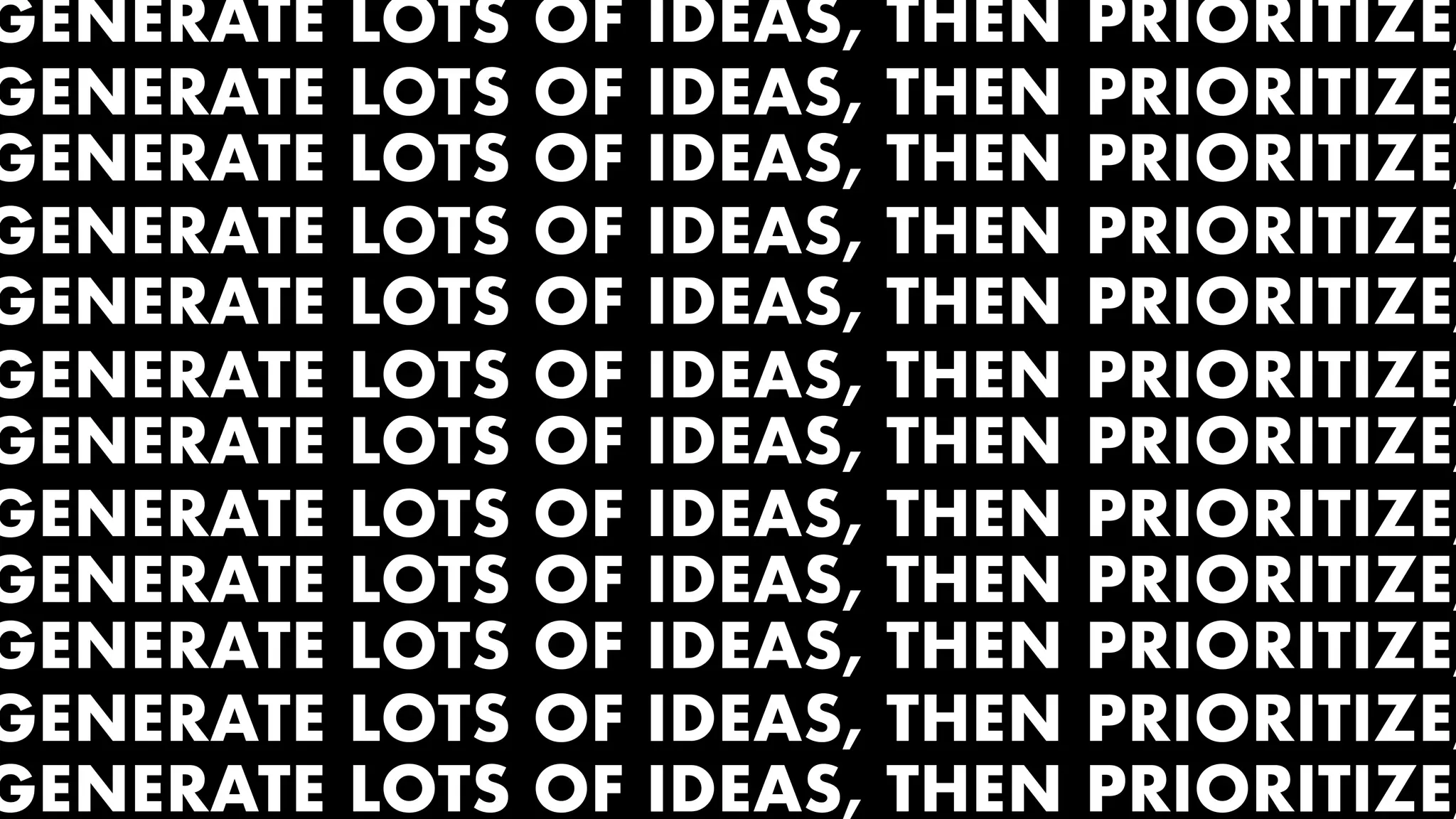 GENERATE LOTS OF IDEAS, THEN PRIORITIZE,
GENERATE LOTS OF IDEAS, THEN PRIORITIZE,
GENERATE LOTS OF IDEAS, THEN PRIORITIZE,
GENERATE LOTS OF IDEAS, THEN PRIORITIZE,
GENERATE LOTS OF IDEAS, THEN PRIORITIZE,
GENERATE LOTS OF IDEAS, THEN PRIORITIZE,
GENERATE LOTS OF IDEAS, THEN PRIORITIZE,
GENERATE LOTS OF IDEAS, THEN PRIORITIZE,
GENERATE LOTS OF IDEAS, THEN PRIORITIZE,
GENERATE LOTS OF IDEAS, THEN PRIORITIZE,
GENERATE LOTS OF IDEAS, THEN PRIORITIZE,
GENERATE LOTS OF IDEAS, THEN PRIORITIZE,
 
