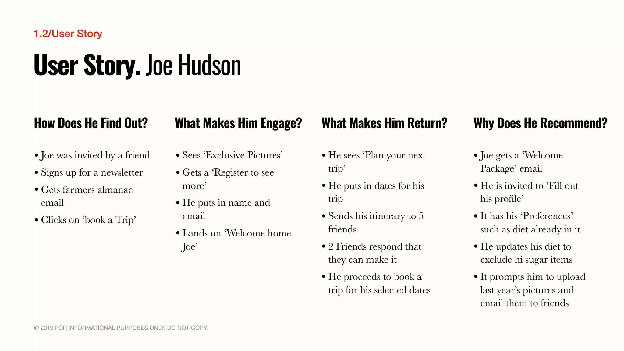 © 2019 FOR INFORMATIONAL PURPOSES ONLY. DO NOT COPY.
User Story. JoeHudson
How Does He Find Out? What Makes Him Engage? What Makes Him Return? Why Does He Recommend?
• Joe was invited by a friend
• Signs up for a newsletter
• Gets farmers almanac
email
• Clicks on ‘book a Trip’
• Sees ‘Exclusive Pictures’
• Gets a ‘Register to see
more’
• He puts in name and
email
• Lands on ‘Welcome home
Joe’
• He sees ‘Plan your next
trip’
• He puts in dates for his
trip
• Sends his itinerary to 5
friends
• 2 Friends respond that
they can make it
• He proceeds to book a
trip for his selected dates
• Joe gets a ‘Welcome
Package’ email
• He is invited to ‘Fill out
his proﬁle’
• It has his ‘Preferences’
such as diet already in it
• He updates his diet to
exclude hi sugar items
• It prompts him to upload
last year’s pictures and
email them to friends
1.2/User Story
 