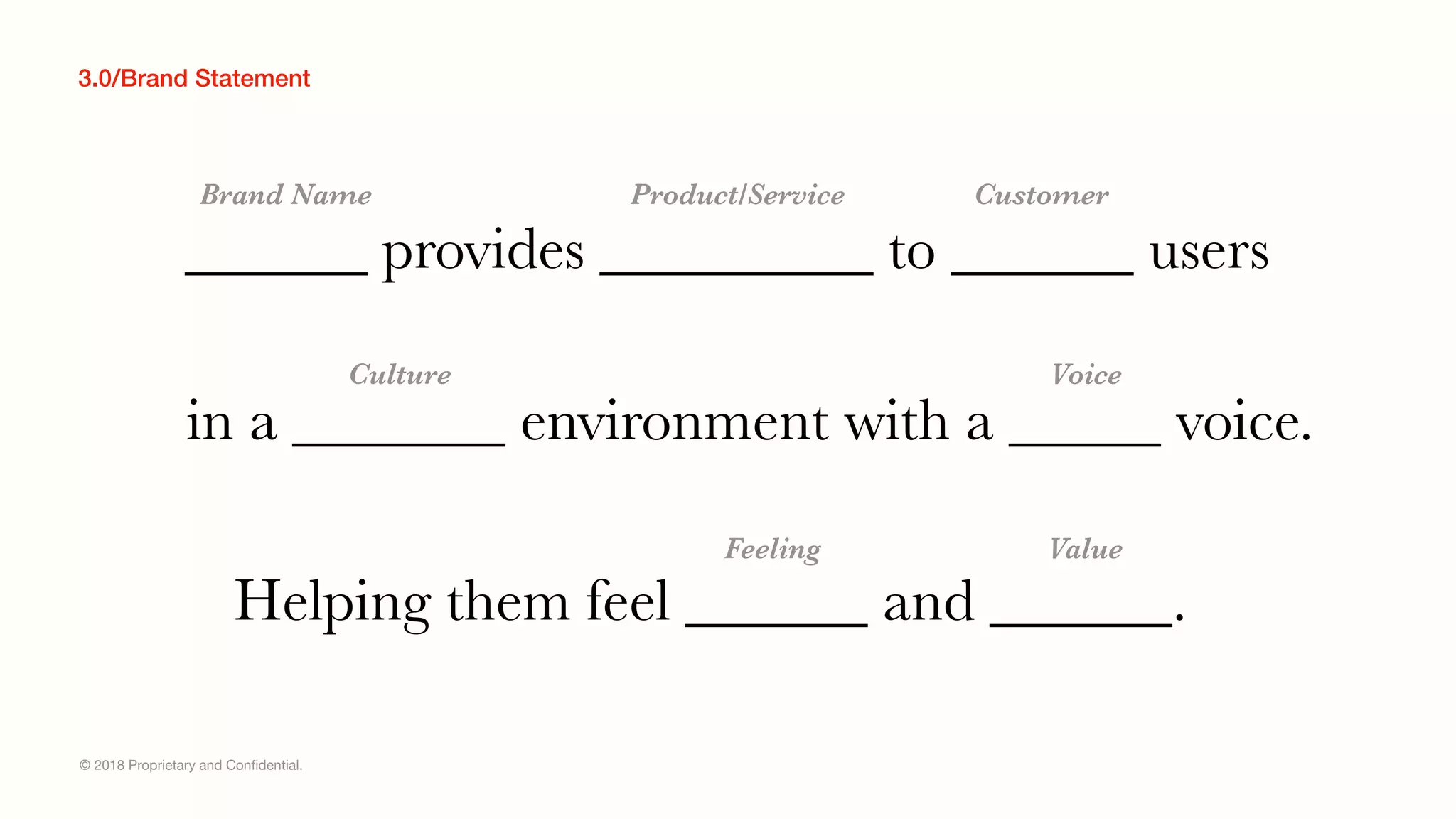 © 2018 Proprietary and Conﬁdential.
3.0/Brand Statement
______ provides _________ to ______ users
Brand Name
in a _______ environment with a _____ voice.
Helping them feel ______ and ______.
Product/Service Customer
Culture Voice
Feeling Value
 