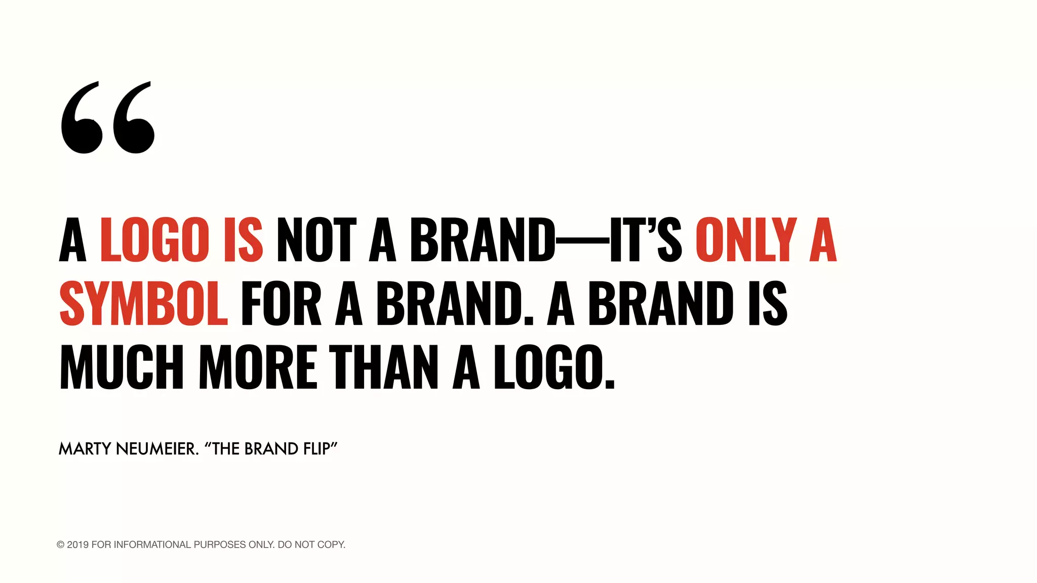 © 2019 FOR INFORMATIONAL PURPOSES ONLY. DO NOT COPY.
MARTY NEUMEIER. “THE BRAND FLIP”
A LOGO IS NOT A BRAND—IT’S ONLY A
SYMBOL FOR A BRAND. A BRAND IS
MUCH MORE THAN A LOGO.
 