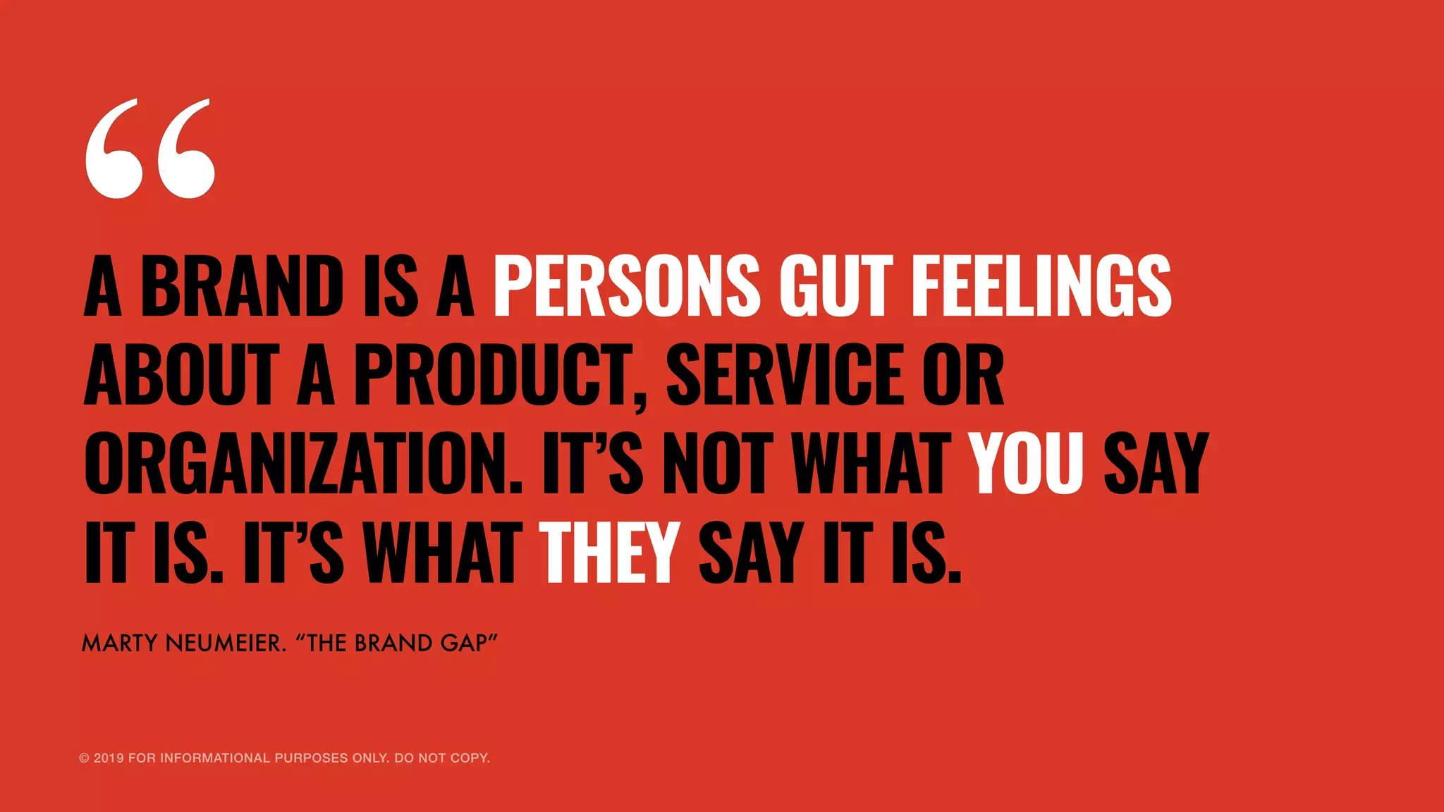 © 2019 FOR INFORMATIONAL PURPOSES ONLY. DO NOT COPY.
A BRAND IS A PERSONS GUT FEELINGS
ABOUT A PRODUCT, SERVICE OR
ORGANIZATION. IT’S NOT WHAT YOU SAY
IT IS. IT’S WHAT THEY SAY IT IS.
MARTY NEUMEIER. “THE BRAND GAP”
 