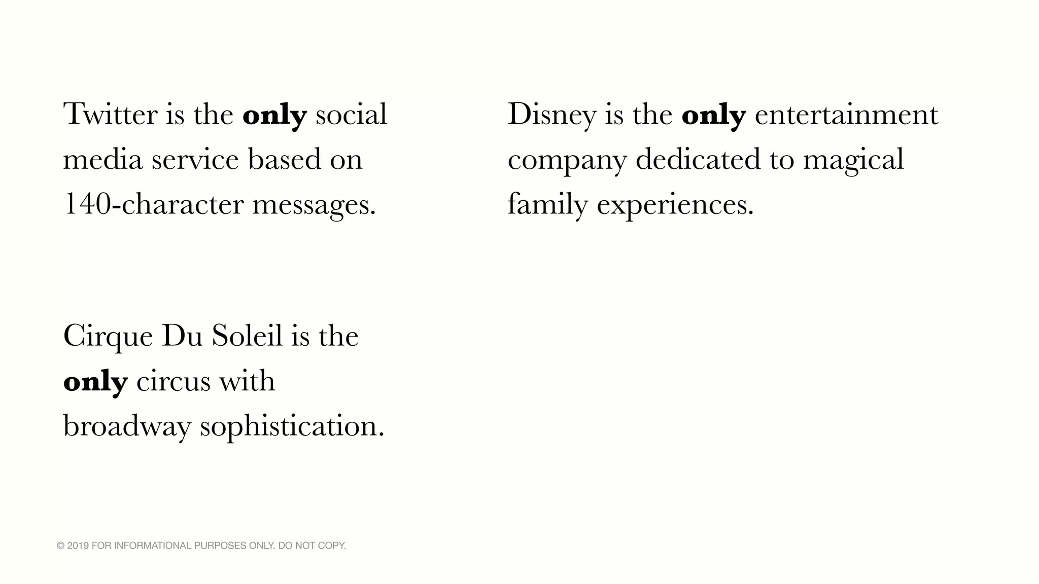 © 2019 FOR INFORMATIONAL PURPOSES ONLY. DO NOT COPY.
Twitter is the only social
media service based on
140-character messages.
Disney is the only entertainment
company dedicated to magical
family experiences.
Cirque Du Soleil is the
only circus with
broadway sophistication.
 