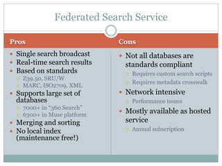 Federated Search Service

Pros                           Cons
 Single search broadcast       Not all databases are
 Real-time search results       standards compliant
 Based on standards                Requires custom search scripts
   Z39.50, SRU/W
                                    Requires metadata crosswalk
   MARC, ISO2709, XML

 Supports large set of         Network intensive
  databases                         Performance issues
     7000+ in “360 Search”
                                Mostly available as hosted
     6300+ in Muse platform
 Merging and sorting            service
 No local index                    Annual subscription
  (maintenance free!)
 