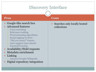 Discovery Interface

Pros                               Cons
 Google-like search box            Searches only locally hosted
 Advanced features                  collections
   Fuzzy searching
   Relevance ranking
   Word stemming algorithms
   Social tagging/reviews
   “Did you mean?” feature
   Auto-suggest (type ahead)
   Faceted browsing

 Availability/Hold requests
 Metadata enrichment
 Linking
   Amazon/Google/Wikipedia

 Digital repository integration
 