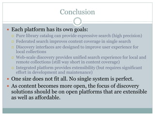 Conclusion

 Each platform has its own goals:
     Pure library catalog can provide expressive search (high precision)
     Federated search improves content coverage in single search
     Discovery interfaces are designed to improve user experience for
      local collections
     Web-scale discovery provides unified search experience for local and
      remote collections (still way short in content coverage)
     Integrated platform provides extensibility (but requires significant
      effort in development and maintenance)
 One size does not fit all. No single system is perfect.
 As content becomes more open, the focus of discovery
  solutions should be on open platforms that are extensible
  as well as affordable.
 