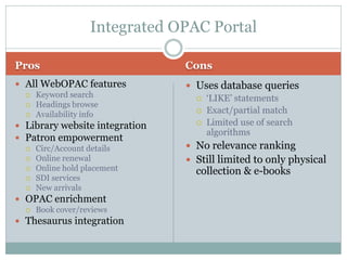 Integrated OPAC Portal

Pros                            Cons
 All WebOPAC features           Uses database queries
   Keyword search
                                   „LIKE‟ statements
   Headings browse
                                   Exact/partial match
   Availability info
                                   Limited use of search
 Library website integration
                                    algorithms
 Patron empowerment
   Circ/Account details         No relevance ranking
   Online renewal               Still limited to only physical
   Online hold placement
                                  collection & e-books
   SDI services
   New arrivals

 OPAC enrichment
   Book cover/reviews

 Thesaurus integration
 