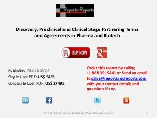 Discovery, Preclinical and Clinical Stage Partnering Terms
and Agreements in Pharma and Biotech
Order this report by calling
+1 888 391 5441 or Send an email
to sales@reportsandreports.com
with your contact details and
questions if any.
1© ReportsnReports.com / Contact sales@reportsandreports.com
Published: March 2014
Single User PDF: US$ 5495
Corporate User PDF: US$ 27495
 