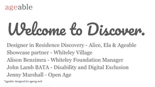 Welcome to Discover.
Designer in Residence Discovery - Alice, Ela & Ageable
Showcase partner - Whiteley Village
Alison Benzimra - Whiteley Foundation Manager
John Lamb BATA - Disability and Digital Exclusion
Jenny Marshall - Open Age
 