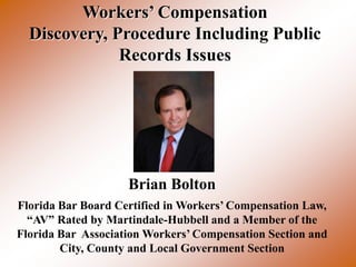 Workers’ Compensation
  Discovery, Procedure Including Public
              Records Issues




                    Brian Bolton
Florida Bar Board Certified in Workers’ Compensation Law,
  “AV” Rated by Martindale-Hubbell and a Member of the
Florida Bar Association Workers’ Compensation Section and
        City, County and Local Government Section
 