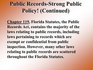 Public Records-Strong Public
      Policy! (Continued)
Chapter 119, Florida Statutes, the Public
Records Act, contains the majority of the
laws relating to public records, including
laws pertaining to records which are
exempt or confidential from public
inspection. However, many other laws
relating to public records are scattered
throughout the Florida Statutes.
 