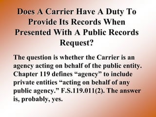 Does A Carrier Have A Duty To
   Provide Its Records When
Presented With A Public Records
           Request?
The question is whether the Carrier is an
agency acting on behalf of the public entity.
Chapter 119 defines “agency” to include
private entities “acting on behalf of any
public agency.” F.S.119.011(2). The answer
is, probably, yes.
 