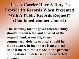 Does A Carrier Have A Duty To
Provide Its Records When Presented
 With A Public Records Request?
    (Continued-contact counsel)
The attorney for the governmental entity
should be contacted and advised of the
request. And, when litigation
commenced, defense counsel should be
made aware. In fact, there is an ethical
issue if the request is made in the presence
of litigation and defense is not contacted in
 