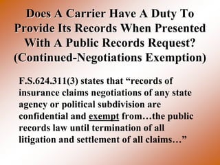 Does A Carrier Have A Duty To
Provide Its Records When Presented
  With A Public Records Request?
(Continued-Negotiations Exemption)
F.S.624.311(3) states that “records of
insurance claims negotiations of any state
agency or political subdivision are
confidential and exempt from…the public
records law until termination of all
litigation and settlement of all claims…”
 