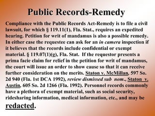 Public Records-Remedy
Compliance with the Public Records Act-Remedy is to file a civil
lawsuit, for which § 119.11(1), Fla. Stat., requires an expedited
hearing. Petition for writ of mandamus is also a possible remedy.
In either case the requestee can ask for an in camera inspection if
it believes that the records include confidential or exempt
material. § 119.07(1)(g), Fla. Stat. If the requestor presents a
prima facie claim for relief in the petition for writ of mandamus,
the court will issue an order to show cause so that it can receive
further consideration on the merits. Staton v. McMillan, 597 So.
2d 940 (Fla. 1st DCA 1992), review dismissed sub nom., Staton v.
Austin, 605 So. 2d 1266 (Fla. 1992). Personnel records commonly
have a plethora of exempt material, such as social security,
ridesharing information, medical information, etc., and may be
redacted.
 