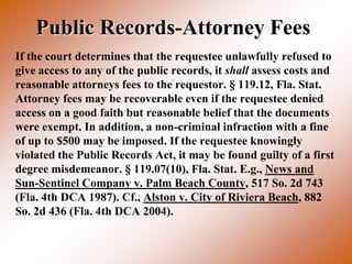 Public Records-Attorney Fees
If the court determines that the requestee unlawfully refused to
give access to any of the public records, it shall assess costs and
reasonable attorneys fees to the requestor. § 119.12, Fla. Stat.
Attorney fees may be recoverable even if the requestee denied
access on a good faith but reasonable belief that the documents
were exempt. In addition, a non-criminal infraction with a fine
of up to $500 may be imposed. If the requestee knowingly
violated the Public Records Act, it may be found guilty of a first
degree misdemeanor. § 119.07(10), Fla. Stat. E.g., News and
Sun-Sentinel Company v. Palm Beach County, 517 So. 2d 743
(Fla. 4th DCA 1987). Cf., Alston v. City of Riviera Beach, 882
So. 2d 436 (Fla. 4th DCA 2004).
 