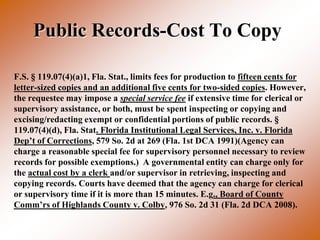 Public Records-Cost To Copy

F.S. § 119.07(4)(a)1, Fla. Stat., limits fees for production to fifteen cents for
letter-sized copies and an additional five cents for two-sided copies. However,
the requestee may impose a special service fee if extensive time for clerical or
supervisory assistance, or both, must be spent inspecting or copying and
excising/redacting exempt or confidential portions of public records. §
119.07(4)(d), Fla. Stat. Florida Institutional Legal Services, Inc. v. Florida
Dep’t of Corrections, 579 So. 2d at 269 (Fla. 1st DCA 1991)(Agency can
charge a reasonable special fee for supervisory personnel necessary to review
records for possible exemptions.) A governmental entity can charge only for
the actual cost by a clerk and/or supervisor in retrieving, inspecting and
copying records. Courts have deemed that the agency can charge for clerical
or supervisory time if it is more than 15 minutes. E.g., Board of County
Comm’rs of Highlands County v. Colby, 976 So. 2d 31 (Fla. 2d DCA 2008).
 