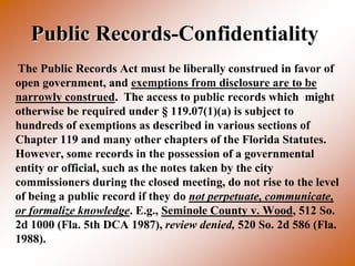Public Records-Confidentiality
The Public Records Act must be liberally construed in favor of
open government, and exemptions from disclosure are to be
narrowly construed. The access to public records which might
otherwise be required under § 119.07(1)(a) is subject to
hundreds of exemptions as described in various sections of
Chapter 119 and many other chapters of the Florida Statutes.
However, some records in the possession of a governmental
entity or official, such as the notes taken by the city
commissioners during the closed meeting, do not rise to the level
of being a public record if they do not perpetuate, communicate,
or formalize knowledge. E.g., Seminole County v. Wood, 512 So.
2d 1000 (Fla. 5th DCA 1987), review denied, 520 So. 2d 586 (Fla.
1988).
 