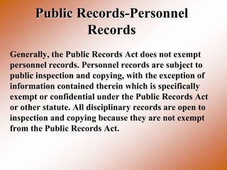 Public Records-Personnel
              Records
Generally, the Public Records Act does not exempt
personnel records. Personnel records are subject to
public inspection and copying, with the exception of
information contained therein which is specifically
exempt or confidential under the Public Records Act
or other statute. All disciplinary records are open to
inspection and copying because they are not exempt
from the Public Records Act.
 