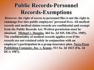 Public Records-Personnel
          Records-Exemptions
 However, the right of access to personnel files is not the right to
rummage free into public employees’ personal lives. All medical
records and medical claims records are confidential and exempt
from the Public Records Act. Written permission must be
obtained. Michael v. Douglas, 464 So. 2d 545, 546 (Fla. 1985).
The confidentiality of medical records applies even if the
records are not retained solely in conjunction with an
employee’s participation in a group insurance plan. News-Press
Publishing Company, Inc. v. Kaune, 511 So. 2d 1023 (Fla. 2d
DCA 1987).
 