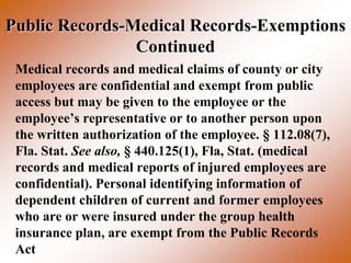 Public Records-Medical Records-Exemptions
                Continued
 Medical records and medical claims of county or city
 employees are confidential and exempt from public
 access but may be given to the employee or the
 employee’s representative or to another person upon
 the written authorization of the employee. § 112.08(7),
 Fla. Stat. See also, § 440.125(1), Fla, Stat. (medical
 records and medical reports of injured employees are
 confidential). Personal identifying information of
 dependent children of current and former employees
 who are or were insured under the group health
 insurance plan, are exempt from the Public Records
 Act
 