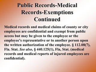 Public Records-Medical
         Records-Exemptions
               Continued
Medical records and medical claims of county or city
employees are confidential and exempt from public
access but may be given to the employee or the
employee’s representative or to another person upon
the written authorization of the employee. § 112.08(7),
Fla. Stat. See also, § 440.125(1), Fla, Stat. (medical
records and medical reports of injured employees are
confidential).
 