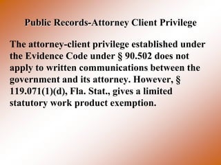 Public Records-Attorney Client Privilege

The attorney-client privilege established under
the Evidence Code under § 90.502 does not
apply to written communications between the
government and its attorney. However, §
119.071(1)(d), Fla. Stat., gives a limited
statutory work product exemption.
 