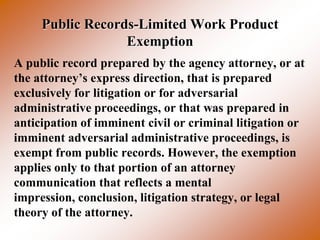 Public Records-Limited Work Product
                  Exemption
A public record prepared by the agency attorney, or at
the attorney’s express direction, that is prepared
exclusively for litigation or for adversarial
administrative proceedings, or that was prepared in
anticipation of imminent civil or criminal litigation or
imminent adversarial administrative proceedings, is
exempt from public records. However, the exemption
applies only to that portion of an attorney
communication that reflects a mental
impression, conclusion, litigation strategy, or legal
theory of the attorney.
 