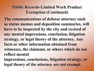 Public Records-Limited Work Product
           Exemption (Continued)
The communications of defense attorney such
as status memos and deposition summaries, will
have to be inspected by the city and excised of
any mental impressions, conclusion, litigation
strategy, or legal theory of the attorney. Any
facts or other information obtained from
witnesses, the claimant, or others which do not
reflect mental
impressions, conclusions, litigation strategy, or
legal theory of the attorney are not exempt.
 
