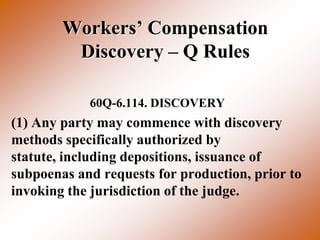 Workers’ Compensation
         Discovery – Q Rules

            60Q-6.114. DISCOVERY
(1) Any party may commence with discovery
methods specifically authorized by
statute, including depositions, issuance of
subpoenas and requests for production, prior to
invoking the jurisdiction of the judge.
 