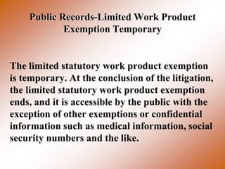 Public Records-Limited Work Product
            Exemption Temporary


The limited statutory work product exemption
is temporary. At the conclusion of the litigation,
the limited statutory work product exemption
ends, and it is accessible by the public with the
exception of other exemptions or confidential
information such as medical information, social
security numbers and the like.
 
