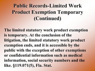 Public Records-Limited Work
    Product Exemption Temporary
             (Continued)

The limited statutory work product exemption
is temporary. At the conclusion of the
litigation, the limited statutory work product
exemption ends, and it is accessible by the
public with the exception of other exemptions
or confidential information such as medical
information, social security numbers and the
like. §119.071(5), Fla. Stat.
 