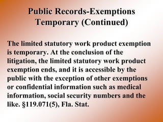 Public Records-Exemptions
       Temporary (Continued)

The limited statutory work product exemption
is temporary. At the conclusion of the
litigation, the limited statutory work product
exemption ends, and it is accessible by the
public with the exception of other exemptions
or confidential information such as medical
information, social security numbers and the
like. §119.071(5), Fla. Stat.
 