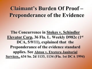 Claimant’s Burden Of Proof –
  Preponderance of the Evidence

  The Concurrence in Stokes v. Schindler
Elevator Corp, 36 Fla. L. Weekly D982c (1st
     DCA, 5/9/11), explained that the
 Preponderance of the evidence standard
   applies. See Alston v. Etcetera Janitorial
Services., 634 So. 2d 1133, 1134 (Fla. 1st DCA 1994)
 