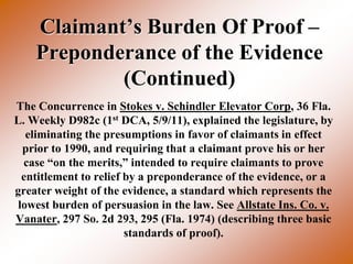 Claimant’s Burden Of Proof –
    Preponderance of the Evidence
            (Continued)
The Concurrence in Stokes v. Schindler Elevator Corp, 36 Fla.
L. Weekly D982c (1st DCA, 5/9/11), explained the legislature, by
   eliminating the presumptions in favor of claimants in effect
  prior to 1990, and requiring that a claimant prove his or her
  case “on the merits,” intended to require claimants to prove
  entitlement to relief by a preponderance of the evidence, or a
greater weight of the evidence, a standard which represents the
 lowest burden of persuasion in the law. See Allstate Ins. Co. v.
Vanater, 297 So. 2d 293, 295 (Fla. 1974) (describing three basic
                        standards of proof).
 