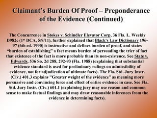Claimant’s Burden Of Proof – Preponderance
           of the Evidence (Continued)

  The Concurrence in Stokes v. Schindler Elevator Corp, 36 Fla. L. Weekly
D982c (1st DCA, 5/9/11), further explained that Black's Law Dictionary 196-
    97 (6th ed. 1990) is instructive and defines burden of proof, and states
 “burden of establishing” a fact means burden of persuading the trier of fact
that existence of the fact is more probable than its non-existence. See State v.
   Edwards, 536 So. 2d 288, 292-93 (Fla. 1988) (explaining that substantial
     evidence standard is used for preliminary rulings on admissibility of
  evidence, not for adjudication of ultimate facts). The Fla. Std. Jury Instr.
   (Civ.) 401.3 explains "Greater weight of the evidence” as meaning more
persuasive and convincing force and effect of entire evidence in case. See Fla.
  Std. Jury Instr. (Civ.) 601.1 (explaining jury may use reason and common
sense to make factual findings and may draw reasonable inferences from the
                         evidence in determining facts).
 