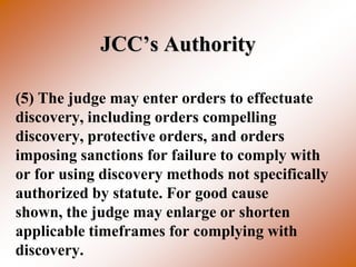 JCC’s Authority

(5) The judge may enter orders to effectuate
discovery, including orders compelling
discovery, protective orders, and orders
imposing sanctions for failure to comply with
or for using discovery methods not specifically
authorized by statute. For good cause
shown, the judge may enlarge or shorten
applicable timeframes for complying with
discovery.
 