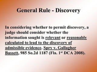 General Rule - Discovery

In considering whether to permit discovery, a
judge should consider whether the
information sought is relevant or reasonably
calculated to lead to the discovery of
admissible evidence. Spry v. Gallagher
Bassett, 985 So.2d 1187 (Fla. 1st DCA 2008).
 