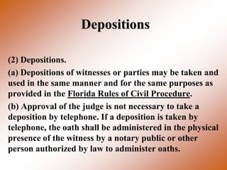 Depositions

(2) Depositions.
(a) Depositions of witnesses or parties may be taken and
used in the same manner and for the same purposes as
provided in the Florida Rules of Civil Procedure.
(b) Approval of the judge is not necessary to take a
deposition by telephone. If a deposition is taken by
telephone, the oath shall be administered in the physical
presence of the witness by a notary public or other
person authorized by law to administer oaths.
 