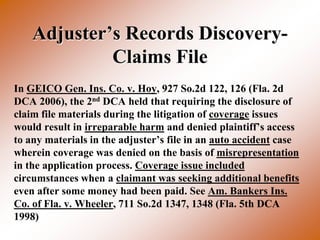 Adjuster’s Records Discovery-
             Claims File
In GEICO Gen. Ins. Co. v. Hoy, 927 So.2d 122, 126 (Fla. 2d
DCA 2006), the 2nd DCA held that requiring the disclosure of
claim file materials during the litigation of coverage issues
would result in irreparable harm and denied plaintiff’s access
to any materials in the adjuster’s file in an auto accident case
wherein coverage was denied on the basis of misrepresentation
in the application process. Coverage issue included
circumstances when a claimant was seeking additional benefits
even after some money had been paid. See Am. Bankers Ins.
Co. of Fla. v. Wheeler, 711 So.2d 1347, 1348 (Fla. 5th DCA
1998)
 