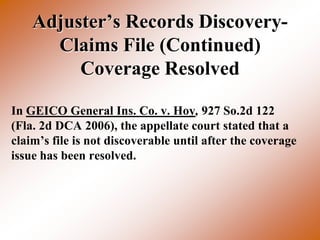Adjuster’s Records Discovery-
      Claims File (Continued)
         Coverage Resolved

In GEICO General Ins. Co. v. Hoy, 927 So.2d 122
(Fla. 2d DCA 2006), the appellate court stated that a
claim’s file is not discoverable until after the coverage
issue has been resolved.
 