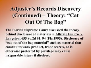 Adjuster’s Records Discovery
    (Continued) – Theory: “Cat
        Out Of The Bag”
The Florida Supreme Court discussed the theory
behind disclosure of materials in Allstate Ins. Co. v.
Langston, 655 So.2d 91, 94 (Fla.1995). Disclosure of
“cat out of the bag material” such as material that
constitutes work product, trade secrets, or is
otherwise protected by privilege may cause
irreparable injury if disclosed.
 