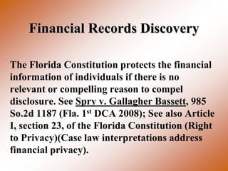 Financial Records Discovery

The Florida Constitution protects the financial
information of individuals if there is no
relevant or compelling reason to compel
disclosure. See Spry v. Gallagher Bassett, 985
So.2d 1187 (Fla. 1st DCA 2008); See also Article
I, section 23, of the Florida Constitution (Right
to Privacy)(Case law interpretations address
financial privacy).
 